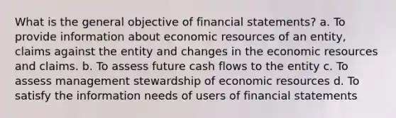 What is the general objective of financial statements? a. To provide information about economic resources of an entity, claims against the entity and changes in the economic resources and claims. b. To assess future cash flows to the entity c. To assess management stewardship of economic resources d. To satisfy the information needs of users of financial statements