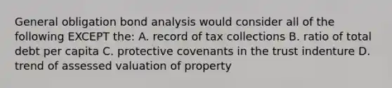 General obligation bond analysis would consider all of the following EXCEPT the: A. record of tax collections B. ratio of total debt per capita C. protective covenants in the trust indenture D. trend of assessed valuation of property