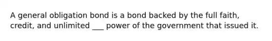 A general obligation bond is a bond backed by the full faith, credit, and unlimited ___ power of the government that issued it.