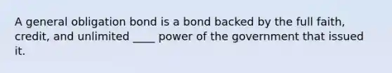 A general obligation bond is a bond backed by the full faith, credit, and unlimited ____ power of the government that issued it.