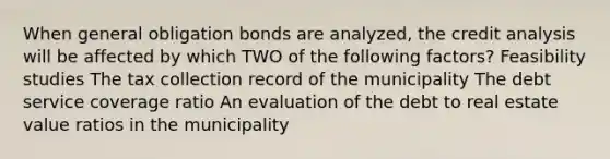 When general obligation bonds are analyzed, the credit analysis will be affected by which TWO of the following factors? Feasibility studies The tax collection record of the municipality The debt service coverage ratio An evaluation of the debt to real estate value ratios in the municipality