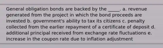 General obligation bonds are backed by the _____. a. revenue generated from the project in which the bond proceeds are invested b. government's ability to tax its citizens c. penalty collected from the earlier repayment of a certificate of deposit d. additional principal received from exchange rate fluctuations e. increase in the coupon rate due to inflation adjustment