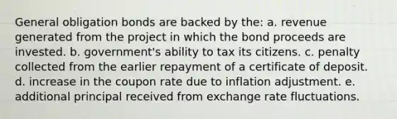 General obligation bonds are backed by the: a. revenue generated from the project in which the bond proceeds are invested. b. government's ability to tax its citizens. c. penalty collected from the earlier repayment of a certificate of deposit. d. increase in the coupon rate due to inflation adjustment. e. additional principal received from exchange rate fluctuations.