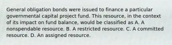 General obligation bonds were issued to finance a particular governmental capital project fund. This resource, in the context of its impact on fund balance, would be classified as A. A nonspendable resource. B. A restricted resource. C. A committed resource. D. An assigned resource.