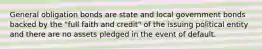 General obligation bonds are state and local government bonds backed by the "full faith and credit" of the issuing political entity and there are no assets pledged in the event of default.