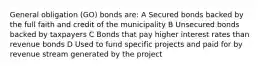 General obligation (GO) bonds are: A Secured bonds backed by the full faith and credit of the municipality B Unsecured bonds backed by taxpayers C Bonds that pay higher interest rates than revenue bonds D Used to fund specific projects and paid for by revenue stream generated by the project