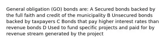 General obligation (GO) bonds are: A Secured bonds backed by the full faith and credit of the municipality B Unsecured bonds backed by taxpayers C Bonds that pay higher interest rates than revenue bonds D Used to fund specific projects and paid for by revenue stream generated by the project