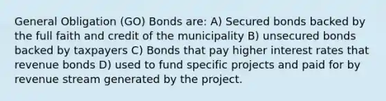 General Obligation (GO) Bonds are: A) Secured bonds backed by the full faith and credit of the municipality B) unsecured bonds backed by taxpayers C) Bonds that pay higher interest rates that revenue bonds D) used to fund specific projects and paid for by revenue stream generated by the project.