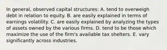 In general, observed capital structures: A. tend to overweigh debt in relation to equity. B. are easily explained in terms of earnings volatility. C. are easily explained by analyzing the types of assets owned by the various firms. D. tend to be those which maximize the use of the firm's available tax shelters. E. vary significantly across industries.