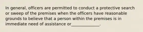 In general, officers are permitted to conduct a protective search or sweep of the premises when the officers have reasonable grounds to believe that a person within the premises is in immediate need of assistance or______________.