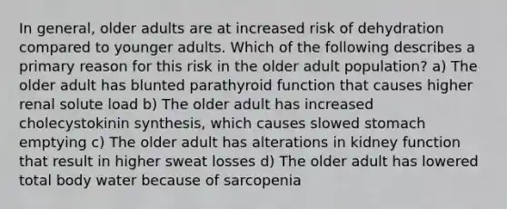 In general, older adults are at increased risk of dehydration compared to younger adults. Which of the following describes a primary reason for this risk in the older adult population? a) The older adult has blunted parathyroid function that causes higher renal solute load b) The older adult has increased cholecystokinin synthesis, which causes slowed stomach emptying c) The older adult has alterations in kidney function that result in higher sweat losses d) The older adult has lowered total body water because of sarcopenia