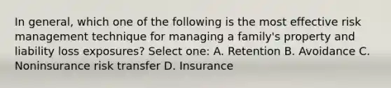 In general, which one of the following is the most effective risk management technique for managing a family's property and liability loss exposures? Select one: A. Retention B. Avoidance C. Noninsurance risk transfer D. Insurance