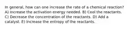 In general, how can one increase the rate of a chemical reaction? A) Increase the activation energy needed. B) Cool the reactants. C) Decrease the concentration of the reactants. D) Add a catalyst. E) Increase the entropy of the reactants.