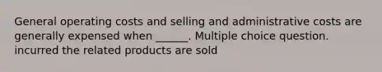 General operating costs and selling and administrative costs are generally expensed when ______. Multiple choice question. incurred the related products are sold