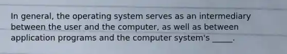 In general, the operating system serves as an intermediary between the user and the computer, as well as between application programs and the computer system's _____.