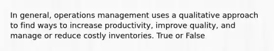 In general, operations management uses a qualitative approach to find ways to increase productivity, improve quality, and manage or reduce costly inventories. True or False