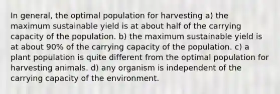 In general, the optimal population for harvesting a) the maximum sustainable yield is at about half of the carrying capacity of the population. b) the maximum sustainable yield is at about 90% of the carrying capacity of the population. c) a plant population is quite different from the optimal population for harvesting animals. d) any organism is independent of the carrying capacity of the environment.