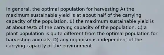 In general, the optimal population for harvesting A) the maximum sustainable yield is at about half of the carrying capacity of the population. B) the maximum sustainable yield is at about 90% of the carrying capacity of the population. C) a plant population is quite different from the optimal population for harvesting animals. D) any organism is independent of the carrying capacity of the environment.