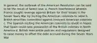 In general, the outbreak of the American Revolution can be said to be the result of Select one: a. French interference wherein France sought revenge against Britain for their losses in the Seven Years War by inciting the American colonists to rebel b. British atrocities committed against innocent American colonists c. The Spanish inciting the American colonists to revolt in hopes that Spain could take possession of the British colonies in North America d. British mercantile policies and regulations designed to raise money to offset the debt accrued during the Seven Years War