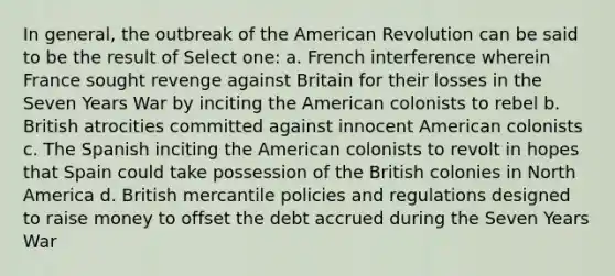 In general, the outbreak of the American Revolution can be said to be the result of Select one: a. French interference wherein France sought revenge against Britain for their losses in the Seven Years War by inciting the American colonists to rebel b. British atrocities committed against innocent American colonists c. The Spanish inciting the American colonists to revolt in hopes that Spain could take possession of the British colonies in North America d. British mercantile policies and regulations designed to raise money to offset the debt accrued during the Seven Years War