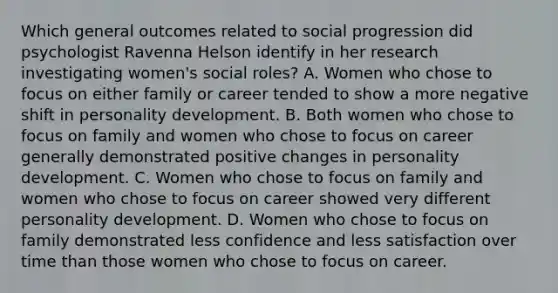 Which general outcomes related to social progression did psychologist Ravenna Helson identify in her research investigating women's social roles? A. Women who chose to focus on either family or career tended to show a more negative shift in personality development. B. Both women who chose to focus on family and women who chose to focus on career generally demonstrated positive changes in personality development. C. Women who chose to focus on family and women who chose to focus on career showed very different personality development. D. Women who chose to focus on family demonstrated less confidence and less satisfaction over time than those women who chose to focus on career.