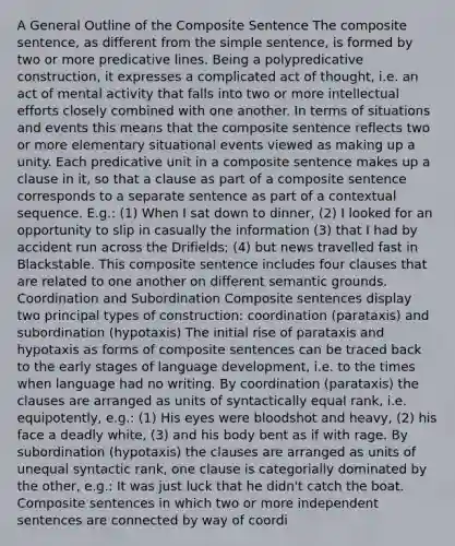 A General Outline of the Composite Sentence The composite sentence, as different from the simple sentence, is formed by two or more predicative lines. Being a polypredicative construction, it expresses a complicated act of thought, i.e. an act of mental activity that falls into two or more intellectual efforts closely combined with one another. In terms of situations and events this means that the composite sentence reflects two or more elementary situational events viewed as making up a unity. Each predicative unit in a composite sentence makes up a clause in it, so that a clause as part of a composite sentence corresponds to a separate sentence as part of a contextual sequence. E.g.: (1) When I sat down to dinner, (2) I looked for an opportunity to slip in casually the information (3) that I had by accident run across the Drifields; (4) but news travelled fast in Blackstable. This composite sentence includes four clauses that are related to one another on different semantic grounds. Coordination and Subordination Composite sentences display two principal types of construction: coordination (parataxis) and subordination (hypotaxis) The initial rise of parataxis and hypotaxis as forms of composite sentences can be traced back to the early stages of language development, i.e. to the times when language had no writing. By coordination (parataxis) the clauses are arranged as units of syntactically equal rank, i.e. equipotently, e.g.: (1) His eyes were bloodshot and heavy, (2) his face a deadly white, (3) and his body bent as if with rage. By subordination (hypotaxis) the clauses are arranged as units of unequal syntactic rank, one clause is categorially dominated by the other, e.g.: It was just luck that he didn't catch the boat. Composite sentences in which two or more independent sentences are connected by way of coordi