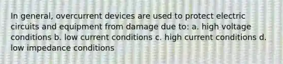 In general, overcurrent devices are used to protect electric circuits and equipment from damage due to: a. high voltage conditions b. low current conditions c. high current conditions d. low impedance conditions