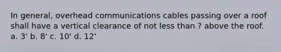 In general, overhead communications cables passing over a roof shall have a vertical clearance of not less than ? above the roof. a. 3' b. 8' c. 10' d. 12'