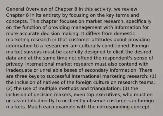 General Overview of Chapter 8 In this activity, we review Chapter 8 in its entirety by focusing on the key terms and concepts. This chapter focuses on market research, specifically on the function of providing management with information for more accurate decision making. It differs from domestic marketing research in that customer attitudes about providing information to a researcher are culturally conditioned. Foreign market surveys must be carefully designed to elicit the desired data and at the same time not offend the respondent's sense of privacy. International market research must also contend with inadequate or unreliable bases of secondary information. There are three keys to successful international marketing research: (1) the inclusion of natives of the foreign culture on research teams; (2) the use of multiple methods and triangulation; (3) the inclusion of decision makers, even top executives, who must on occasion talk directly to or directly observe customers in foreign markets. Match each example with the corresponding concept.