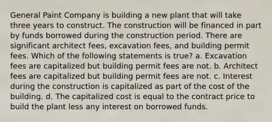 General Paint Company is building a new plant that will take three years to construct. The construction will be financed in part by funds borrowed during the construction period. There are significant architect fees, excavation fees, and building permit fees. Which of the following statements is true? a. Excavation fees are capitalized but building permit fees are not. b. Architect fees are capitalized but building permit fees are not. c. Interest during the construction is capitalized as part of the cost of the building. d. The capitalized cost is equal to the contract price to build the plant less any interest on borrowed funds.