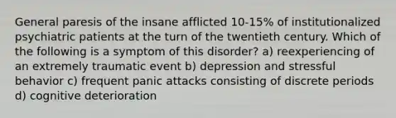 General paresis of the insane afflicted 10-15% of institutionalized psychiatric patients at the turn of the twentieth century. Which of the following is a symptom of this disorder? a) reexperiencing of an extremely traumatic event b) depression and stressful behavior c) frequent panic attacks consisting of discrete periods d) cognitive deterioration