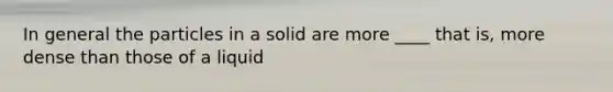 In general the particles in a solid are more ____ that is, more dense than those of a liquid