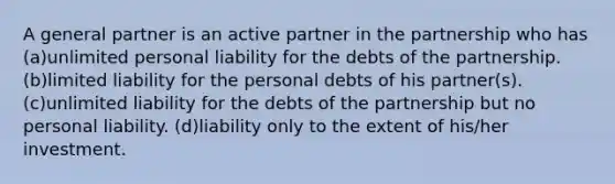 A general partner is an active partner in the partnership who has (a)unlimited personal liability for the debts of the partnership. (b)limited liability for the personal debts of his partner(s). (c)unlimited liability for the debts of the partnership but no personal liability. (d)liability only to the extent of his/her investment.