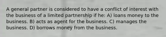 A general partner is considered to have a conflict of interest with the business of a limited partnership if he: A) loans money to the business. B) acts as agent for the business. C) manages the business. D) borrows money from the business.