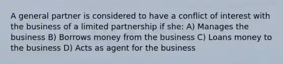 A general partner is considered to have a conflict of interest with the business of a limited partnership if she: A) Manages the business B) Borrows money from the business C) Loans money to the business D) Acts as agent for the business