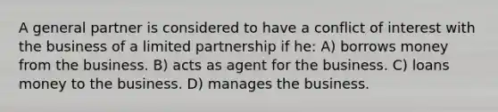 A general partner is considered to have a conflict of interest with the business of a limited partnership if he: A) borrows money from the business. B) acts as agent for the business. C) loans money to the business. D) manages the business.