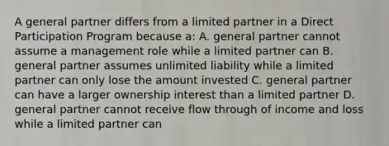 A general partner differs from a limited partner in a Direct Participation Program because a: A. general partner cannot assume a management role while a limited partner can B. general partner assumes unlimited liability while a limited partner can only lose the amount invested C. general partner can have a larger ownership interest than a limited partner D. general partner cannot receive flow through of income and loss while a limited partner can