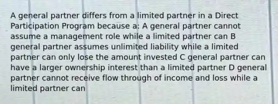 A general partner differs from a limited partner in a Direct Participation Program because a: A general partner cannot assume a management role while a limited partner can B general partner assumes unlimited liability while a limited partner can only lose the amount invested C general partner can have a larger ownership interest than a limited partner D general partner cannot receive flow through of income and loss while a limited partner can