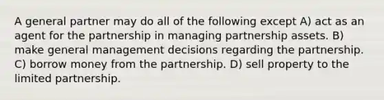 A general partner may do all of the following except A) act as an agent for the partnership in managing partnership assets. B) make general management decisions regarding the partnership. C) borrow money from the partnership. D) sell property to the limited partnership.