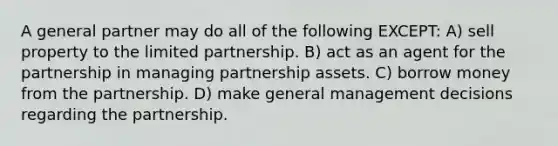 A general partner may do all of the following EXCEPT: A) sell property to the limited partnership. B) act as an agent for the partnership in managing partnership assets. C) borrow money from the partnership. D) make general management decisions regarding the partnership.