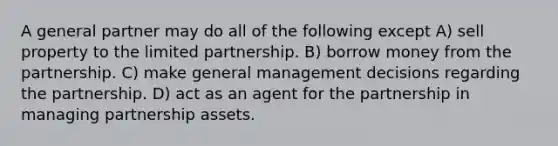 A general partner may do all of the following except A) sell property to the limited partnership. B) borrow money from the partnership. C) make general management decisions regarding the partnership. D) act as an agent for the partnership in managing partnership assets.