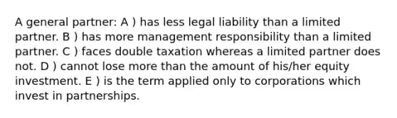 A general partner: A ) has less legal liability than a limited partner. B ) has more management responsibility than a limited partner. C ) faces double taxation whereas a limited partner does not. D ) cannot lose more than the amount of his/her equity investment. E ) is the term applied only to corporations which invest in partnerships.