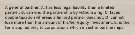 A general partner: A. has less legal liability than a limited partner. B. can end the partnership by withdrawing. C. faces double taxation whereas a limited partner does not. D. cannot lose more than the amount of his/her equity investment. E. is the term applied only to corporations which invest in partnerships.