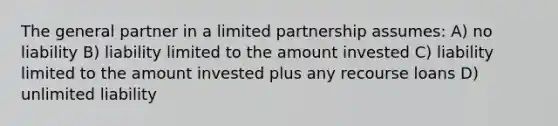 The general partner in a limited partnership assumes: A) no liability B) liability limited to the amount invested C) liability limited to the amount invested plus any recourse loans D) unlimited liability