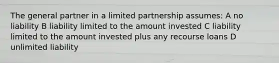 The general partner in a limited partnership assumes: A no liability B liability limited to the amount invested C liability limited to the amount invested plus any recourse loans D unlimited liability