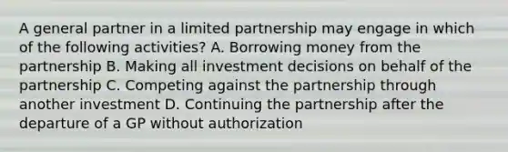 A general partner in a limited partnership may engage in which of the following activities? A. Borrowing money from the partnership B. Making all investment decisions on behalf of the partnership C. Competing against the partnership through another investment D. Continuing the partnership after the departure of a GP without authorization