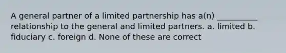 A general partner of a limited partnership has a(n) __________ relationship to the general and limited partners. a. limited b. fiduciary c. foreign d. None of these are correct