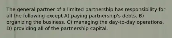 The general partner of a limited partnership has responsibility for all the following except A) paying partnership's debts. B) organizing the business. C) managing the day-to-day operations. D) providing all of the partnership capital.