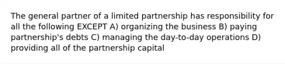 The general partner of a limited partnership has responsibility for all the following EXCEPT A) organizing the business B) paying partnership's debts C) managing the day-to-day operations D) providing all of the partnership capital