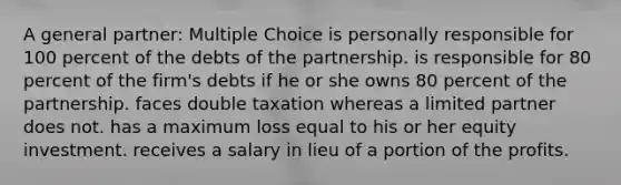 A general partner: Multiple Choice is personally responsible for 100 percent of the debts of the partnership. is responsible for 80 percent of the firm's debts if he or she owns 80 percent of the partnership. faces double taxation whereas a limited partner does not. has a maximum loss equal to his or her equity investment. receives a salary in lieu of a portion of the profits.